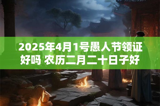 2025年4月1号愚人节领证好吗 农历二月二十日子好吗