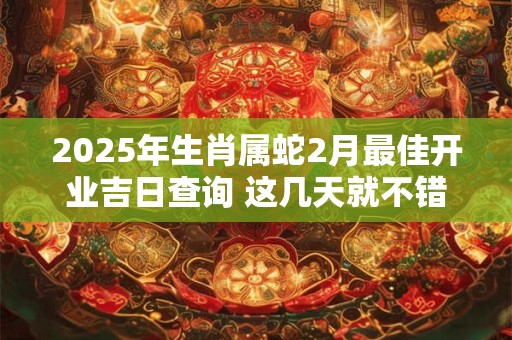 2025年生肖属蛇2月最佳开业吉日查询 这几天就不错