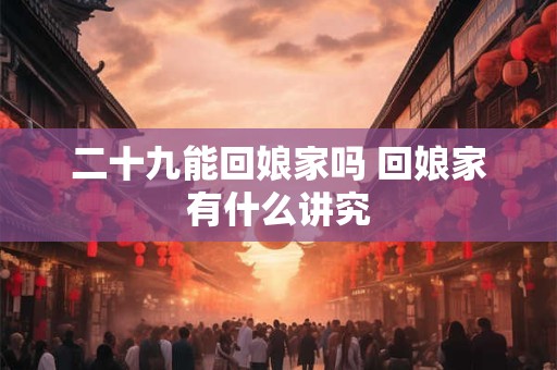 二十九能回娘家吗 回娘家有什么讲究 二十九能回娘家吗 回娘家有什么讲究