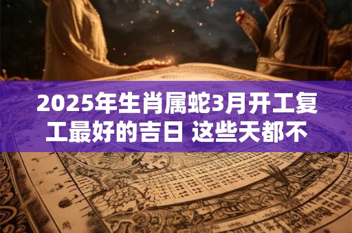 2025年生肖属蛇3月开工复工最好的吉日 这些天都不错