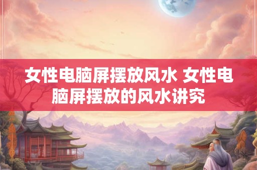 女性电脑屏摆放风水 女性电脑屏摆放的风水讲究