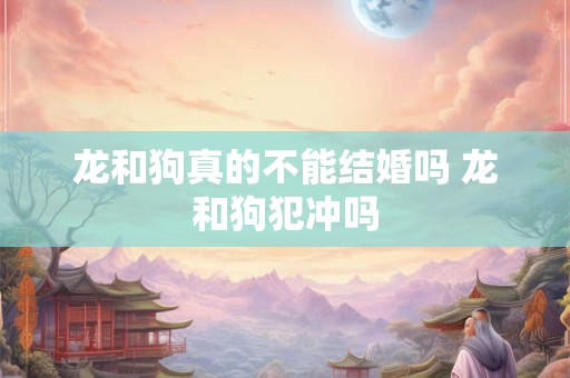 龙和狗真的不能结婚吗 龙和狗犯冲吗