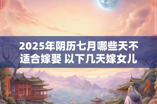 2025年阴历七月哪些天不适合嫁娶 以下几天嫁女儿不好