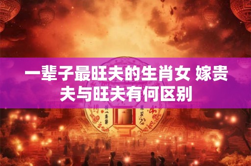 一辈子最旺夫的生肖女 嫁贵夫与旺夫有何区别 一辈子最旺夫的生肖女 嫁贵夫与旺夫有何区别