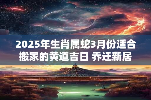 2025年生肖属蛇3月份适合搬家的黄道吉日 乔迁新居好日子