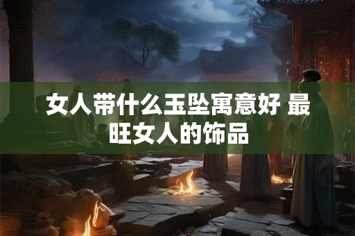 女人带什么玉坠寓意好 最旺女人的饰品