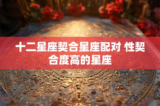 十二星座契合星座配对 性契合度高的星座