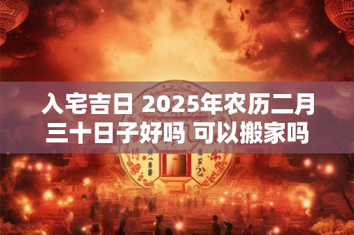 入宅吉日 2025年农历二月三十日子好吗 可以搬家吗