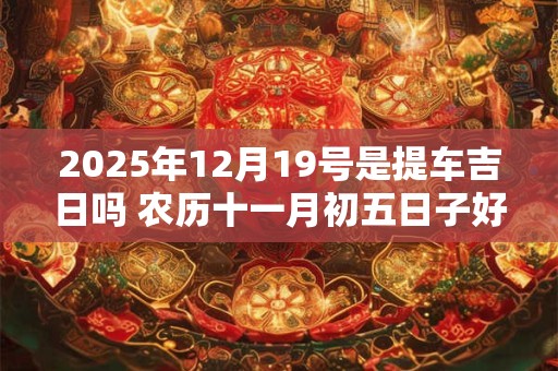 2025年12月19号是提车吉日吗 农历十一月初五日子好吗