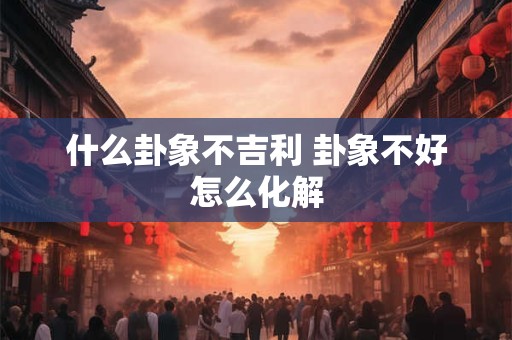 什么卦象不吉利 卦象不好怎么化解 什么卦象不吉利 卦象不好怎么化解