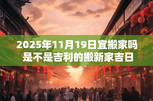 2025年11月19日宜搬家吗 是不是吉利的搬新家吉日
