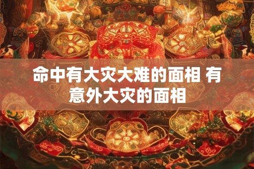 命中有大灾大难的面相 有意外大灾的面相