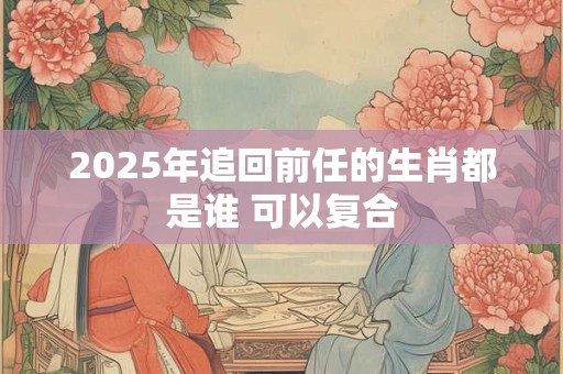 2025年追回前任的生肖都是谁 可以复合
