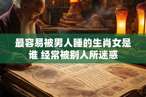 最容易被男人睡的生肖女是谁 经常被别人所迷惑 最容易被男人睡的生肖女是谁 经常被别人所迷惑