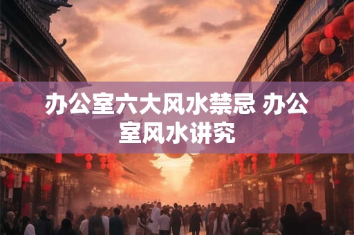 办公室六大风水禁忌 办公室风水讲究