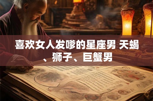 喜欢女人发嗲的星座男 天蝎、狮子、巨蟹男