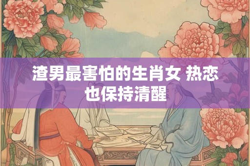 渣男最害怕的生肖女 热恋也保持清醒 渣男最害怕的生肖女 热恋也保持清醒