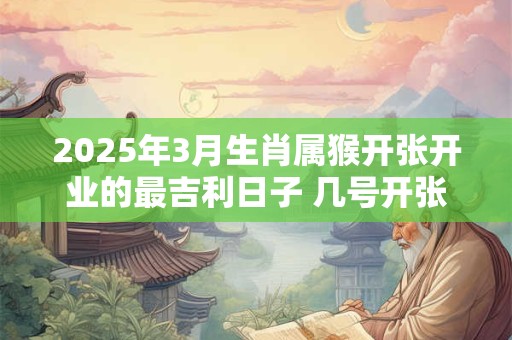2025年3月生肖属猴开张开业的最吉利日子 几号开张最好