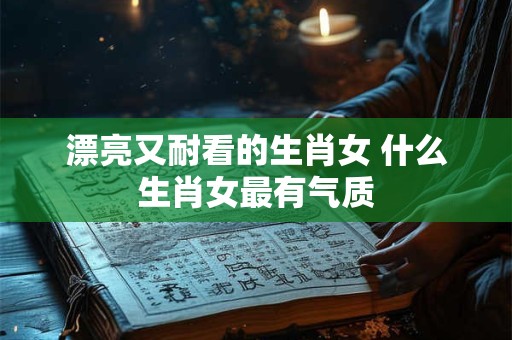 漂亮又耐看的生肖女 什么生肖女最有气质 漂亮又耐看的生肖女 什么生肖女最有气质