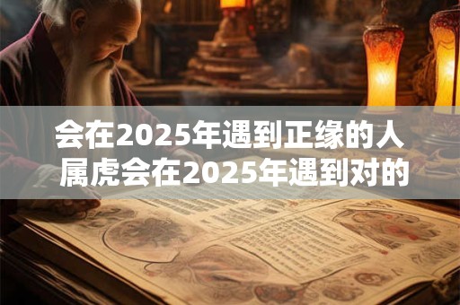 会在2025年遇到正缘的人 属虎会在2025年遇到对的人吗