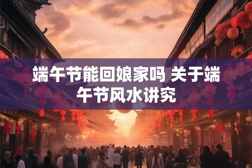 端午节能回娘家吗 关于端午节风水讲究