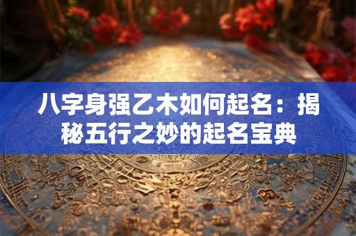 八字身强乙木如何起名:揭秘五行之妙的起名宝典 八字身强乙木如何起名:揭秘五行之妙的起名宝典
