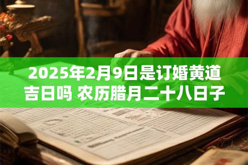 2025年2月9日是订婚黄道吉日吗 农历腊月二十八日子好吗