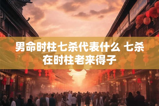 男命时柱七杀代表什么 七杀在时柱老来得子 男命时柱七杀代表什么 七杀在时柱老来得子