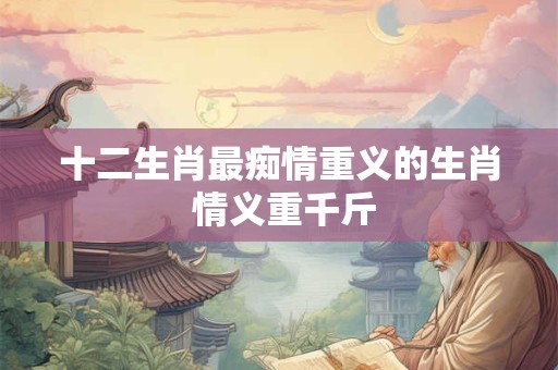 十二生肖最痴情重义的生肖 情义重千斤 十二生肖最痴情重义的生肖 情义重千斤