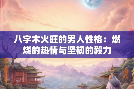 八字木火旺的男人性格:燃烧的热情与坚韧的毅力 八字木火旺的男人性格:燃烧的热情与坚韧的毅力