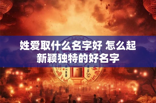 姓爱取什么名字好 怎么起新颖独特的好名字 姓爱取什么名字好 怎么起新颖独特的好名字