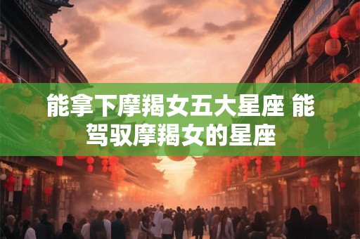 能拿下摩羯女五大星座 能驾驭摩羯女的星座 能拿下摩羯女五大星座 能驾驭摩羯女的星座