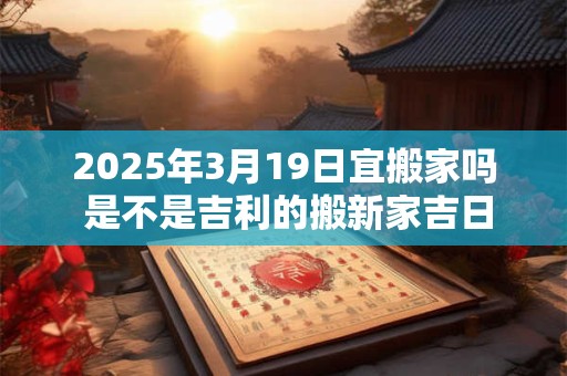 2025年3月19日宜搬家吗 是不是吉利的搬新家吉日