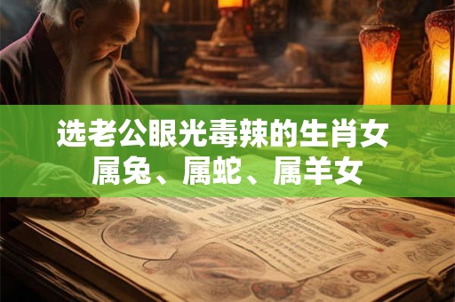 选老公眼光毒辣的生肖女 属兔、属蛇、属羊女