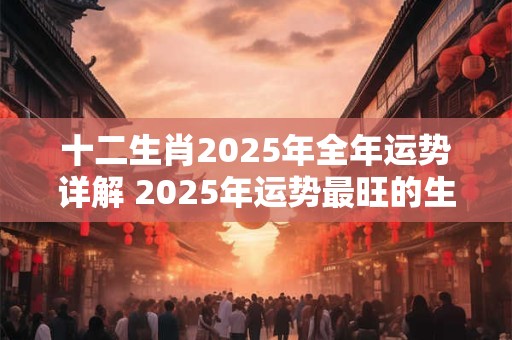 十二生肖2025年全年运势详解 2025年运势最旺的生肖