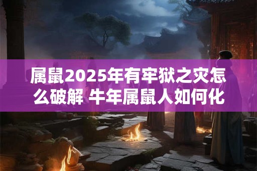 属鼠2025年有牢狱之灾怎么破解 牛年属鼠人如何化解灾难