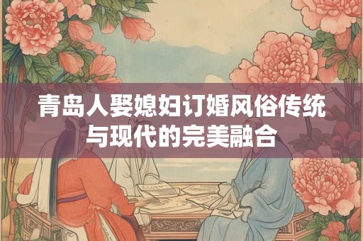 青岛人娶媳妇订婚风俗传统与现代的完美融合 青岛人娶媳妇订婚风俗传统与现代的完美融合
