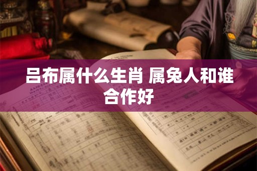 吕布属什么生肖 属兔人和谁合作好 吕布属什么生肖 属兔人和谁合作好