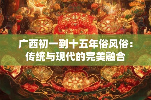 广西初一到十五年俗风俗:传统与现代的完美融合 广西初一到十五年俗风俗:传统与现代的完美融合