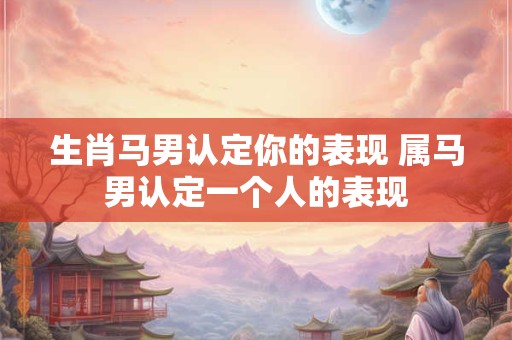 生肖马男认定你的表现 属马男认定一个人的表现