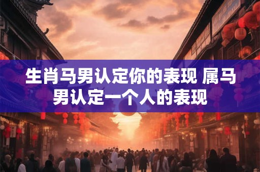 生肖马男认定你的表现 属马男认定一个人的表现