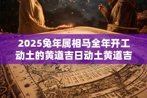 2025兔年属相马全年开工动土的黄道吉日动土黄道吉日查询