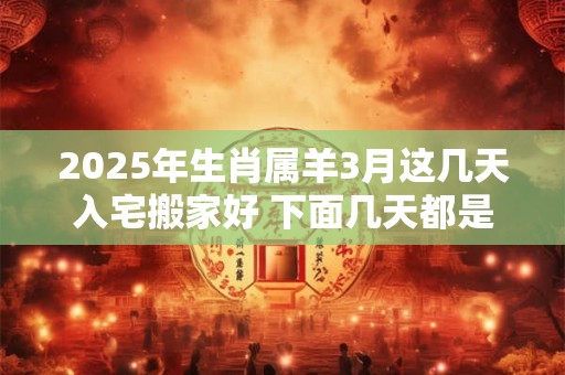 2025年生肖属羊3月这几天入宅搬家好 下面几天都是吉日