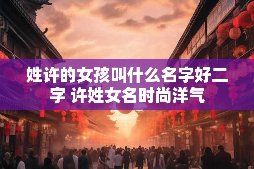 姓许的女孩叫什么名字好二字 许姓女名时尚洋气