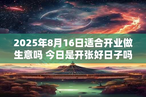 2025年8月16日适合开业做生意吗 今日是开张好日子吗