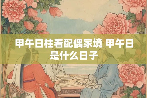 甲午日柱看配偶家境 甲午日是什么日子 甲午日柱看配偶家境 甲午日是什么日子