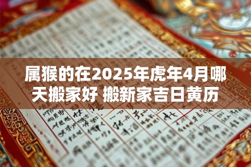 属猴的在2025年虎年4月哪天搬家好 搬新家吉日黄历查询