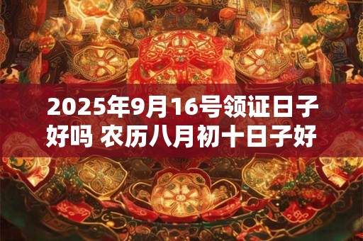 2025年9月16号领证日子好吗 农历八月初十日子好吗