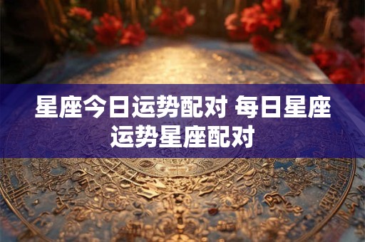 星座今日运势配对 每日星座运势星座配对