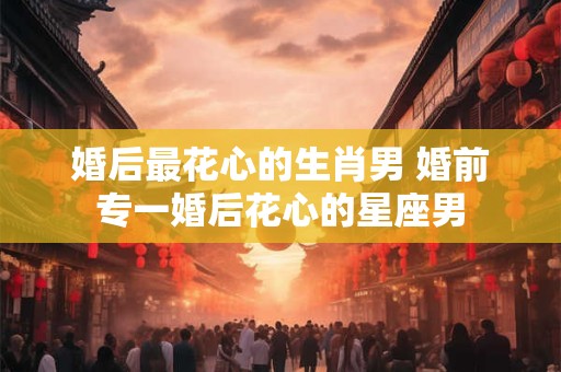 婚后最花心的生肖男 婚前专一婚后花心的星座男 婚后最花心的生肖男 婚前专一婚后花心的星座男